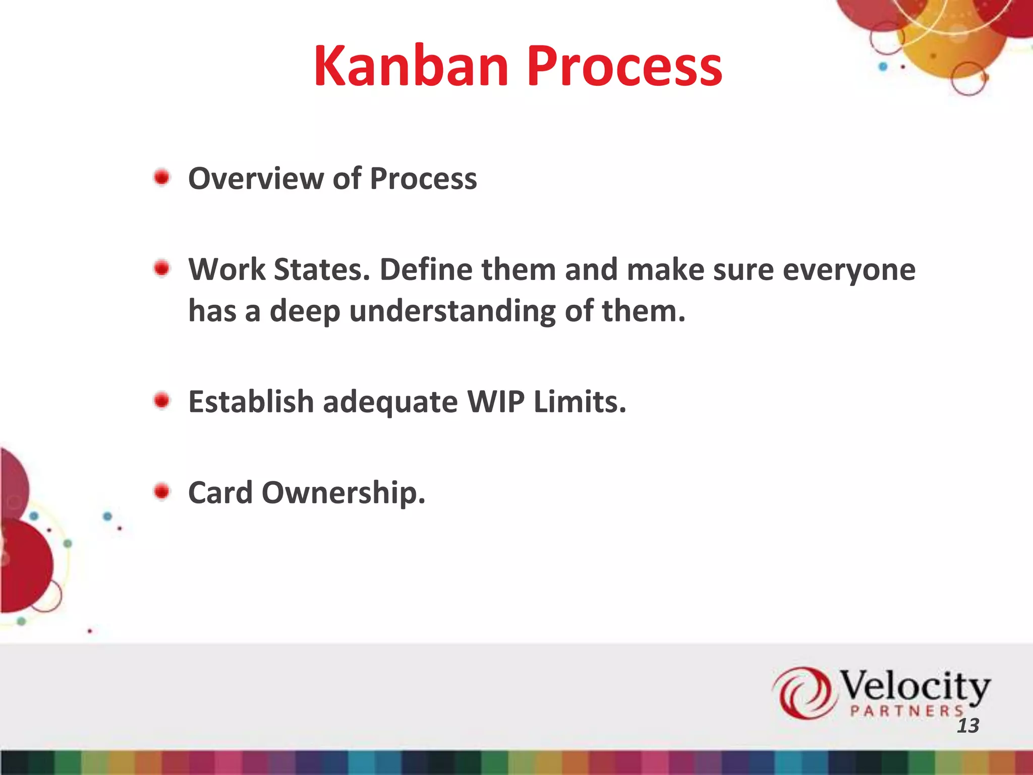 Kanban Process
Overview of Process
Work States. Define them and make sure everyone
has a deep understanding of them.
Establish adequate WIP Limits.
Card Ownership.
13
 