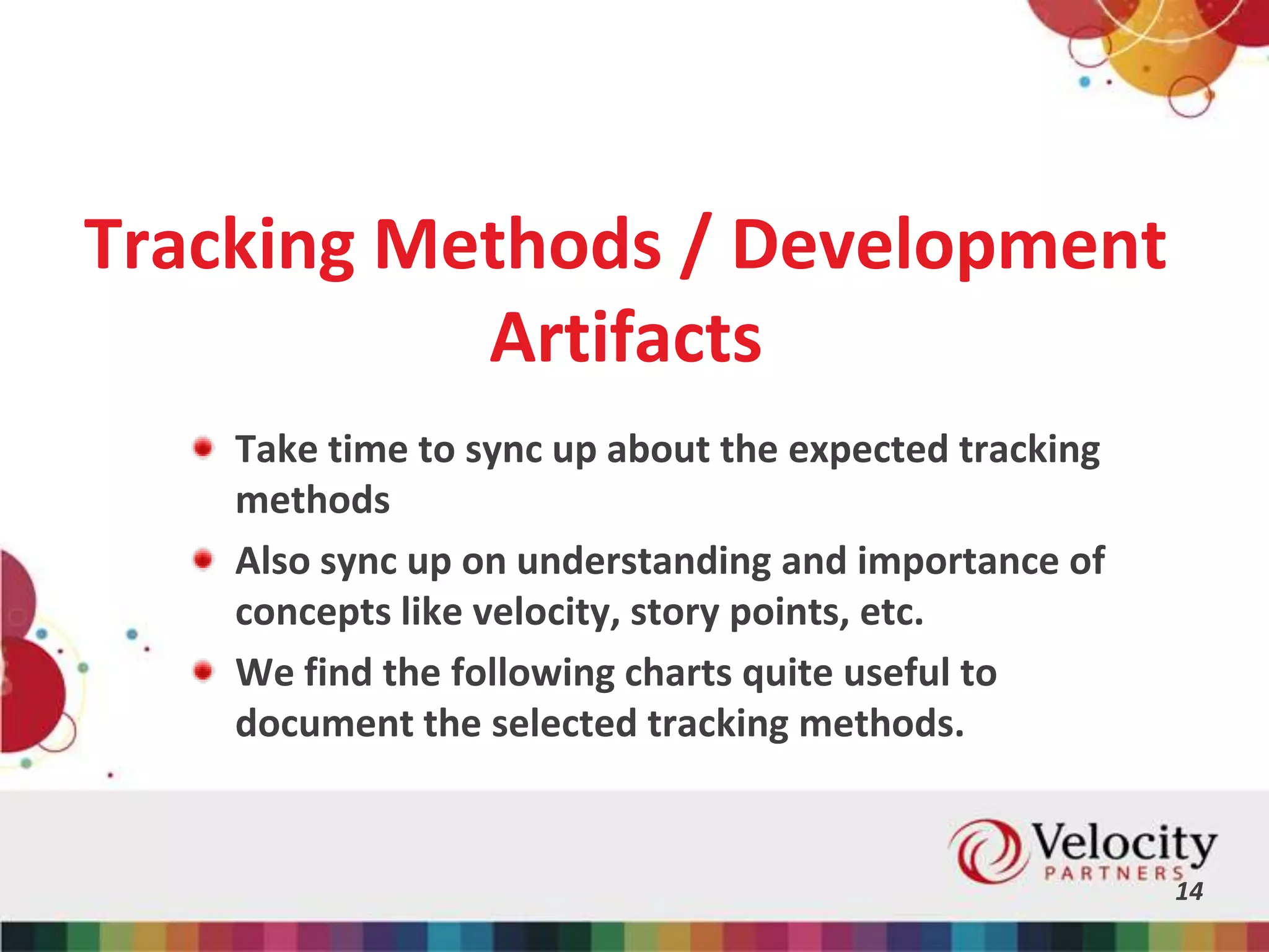 Tracking Methods / Development
Artifacts
Take time to sync up about the expected tracking
methods
Also sync up on understanding and importance of
concepts like velocity, story points, etc.
We find the following charts quite useful to
document the selected tracking methods.
14
 