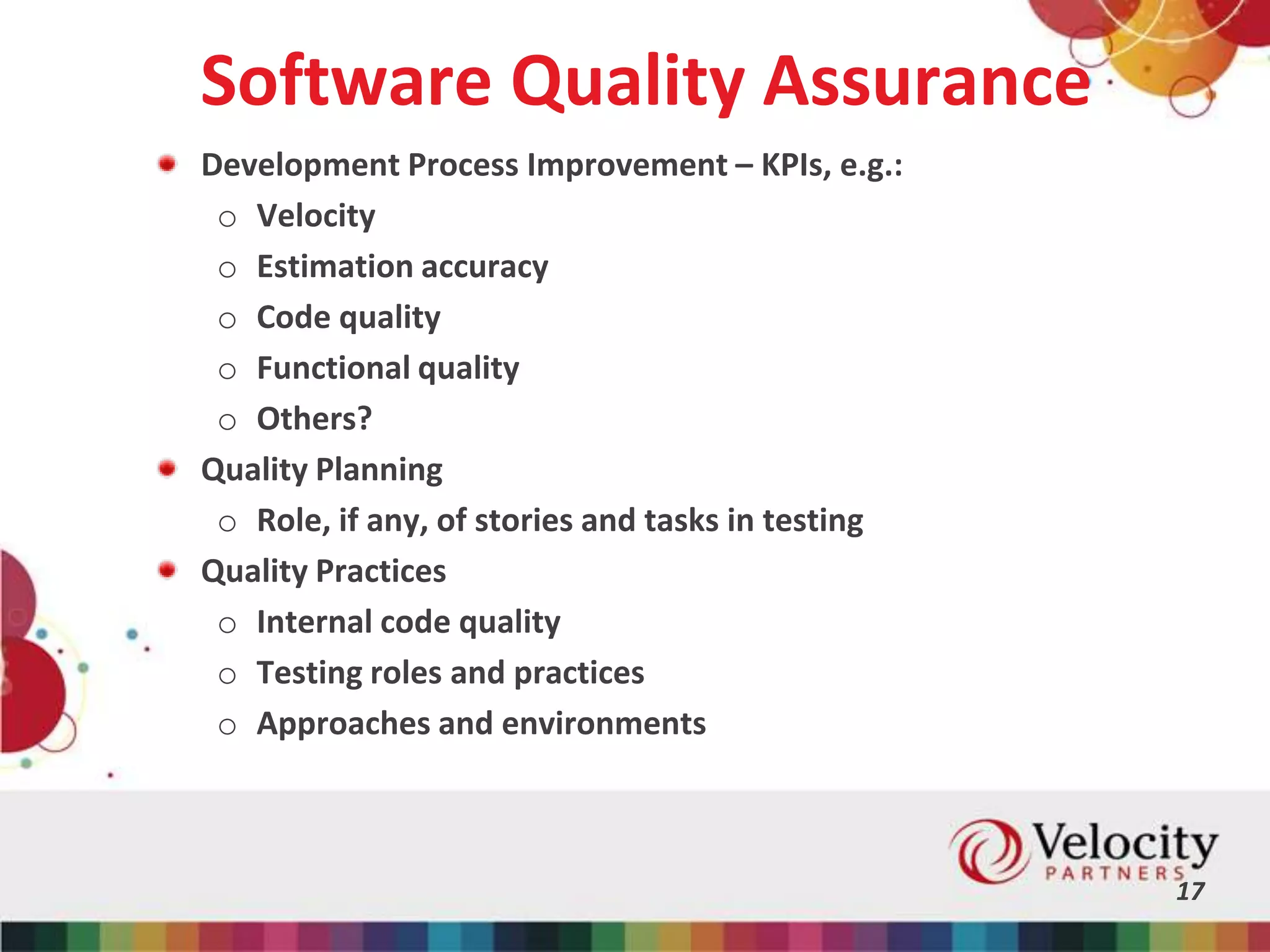 Software Quality Assurance
Development Process Improvement – KPIs, e.g.:
o Velocity
o Estimation accuracy
o Code quality
o Functional quality
o Others?
Quality Planning
o Role, if any, of stories and tasks in testing
Quality Practices
o Internal code quality
o Testing roles and practices
o Approaches and environments
17
 