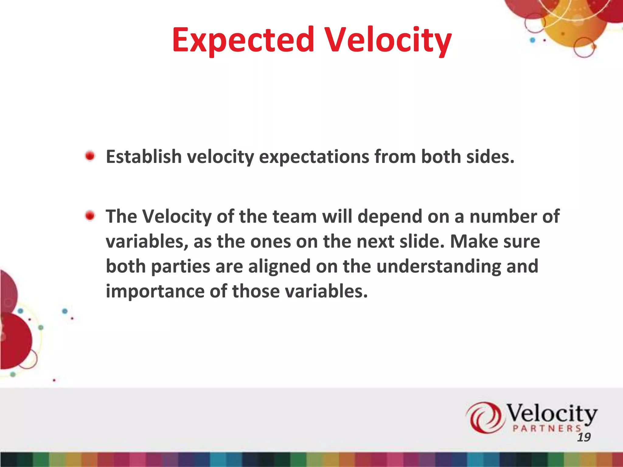Expected Velocity
Establish velocity expectations from both sides.
The Velocity of the team will depend on a number of
variables, as the ones on the next slide. Make sure
both parties are aligned on the understanding and
importance of those variables.
19
 
