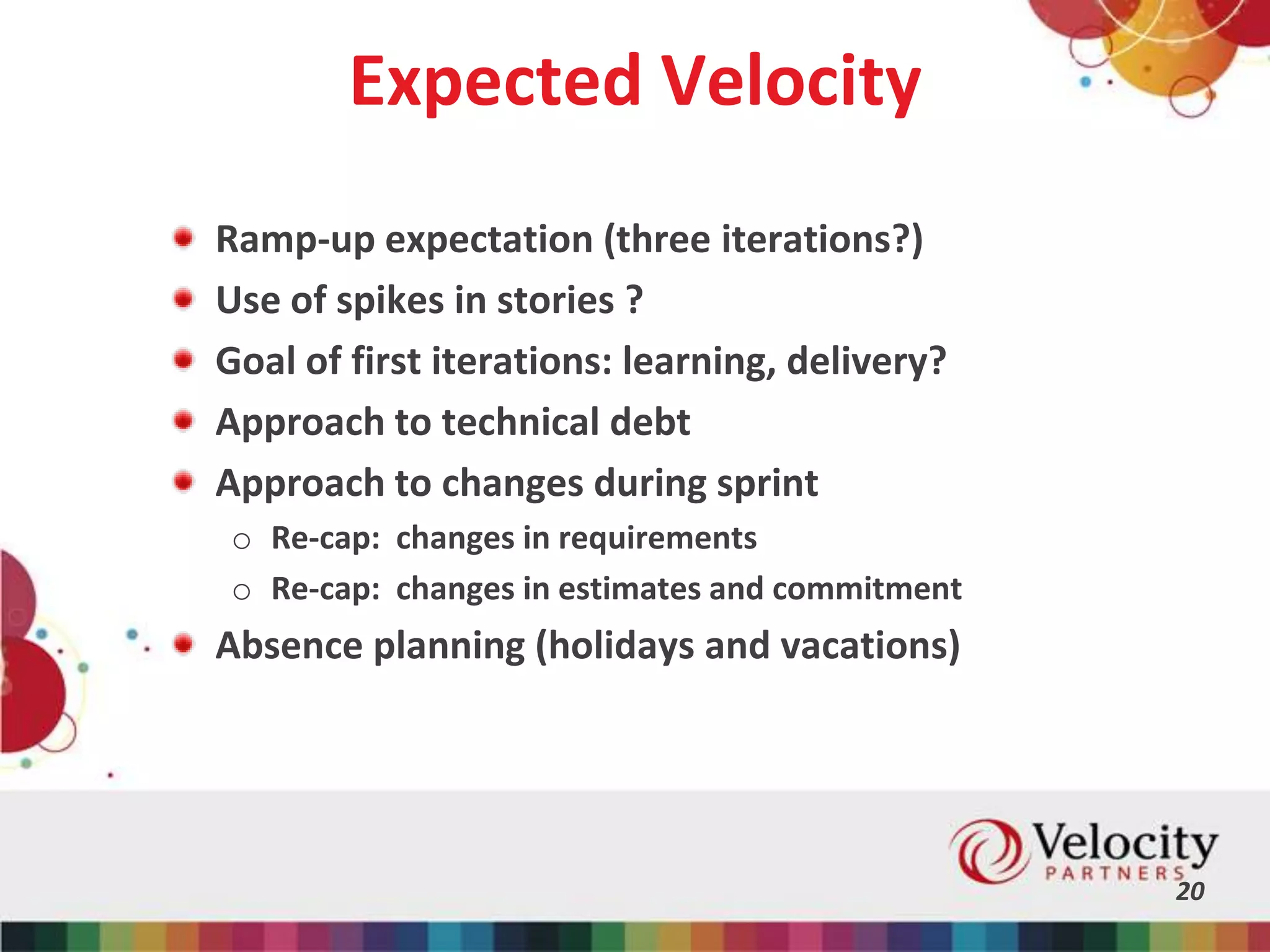 Expected Velocity
Ramp-up expectation (three iterations?)
Use of spikes in stories ?
Goal of first iterations: learning, delivery?
Approach to technical debt
Approach to changes during sprint
o Re-cap: changes in requirements
o Re-cap: changes in estimates and commitment
Absence planning (holidays and vacations)
20
 