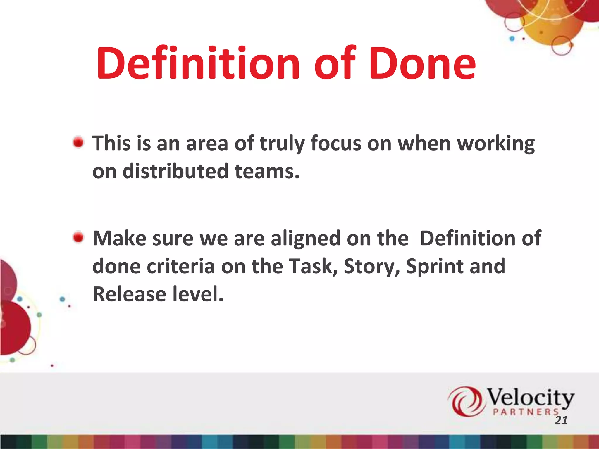 Definition of Done
This is an area of truly focus on when working
on distributed teams.
Make sure we are aligned on the Definition of
done criteria on the Task, Story, Sprint and
Release level.
21
 