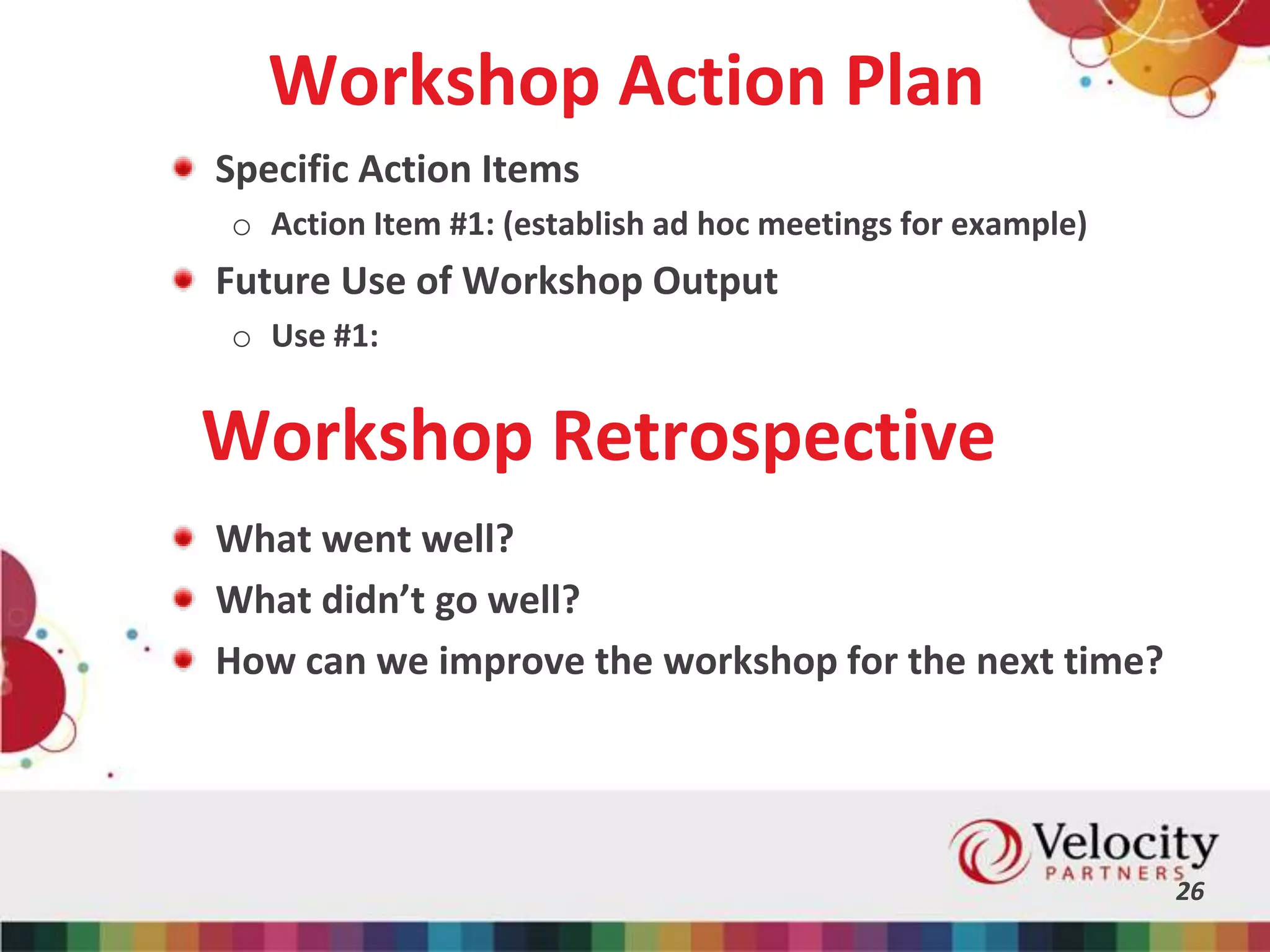 Workshop Action Plan
Specific Action Items
o Action Item #1: (establish ad hoc meetings for example)
Future Use of Workshop Output
o Use #1:
26
Workshop Retrospective
What went well?
What didn’t go well?
How can we improve the workshop for the next time?
 
