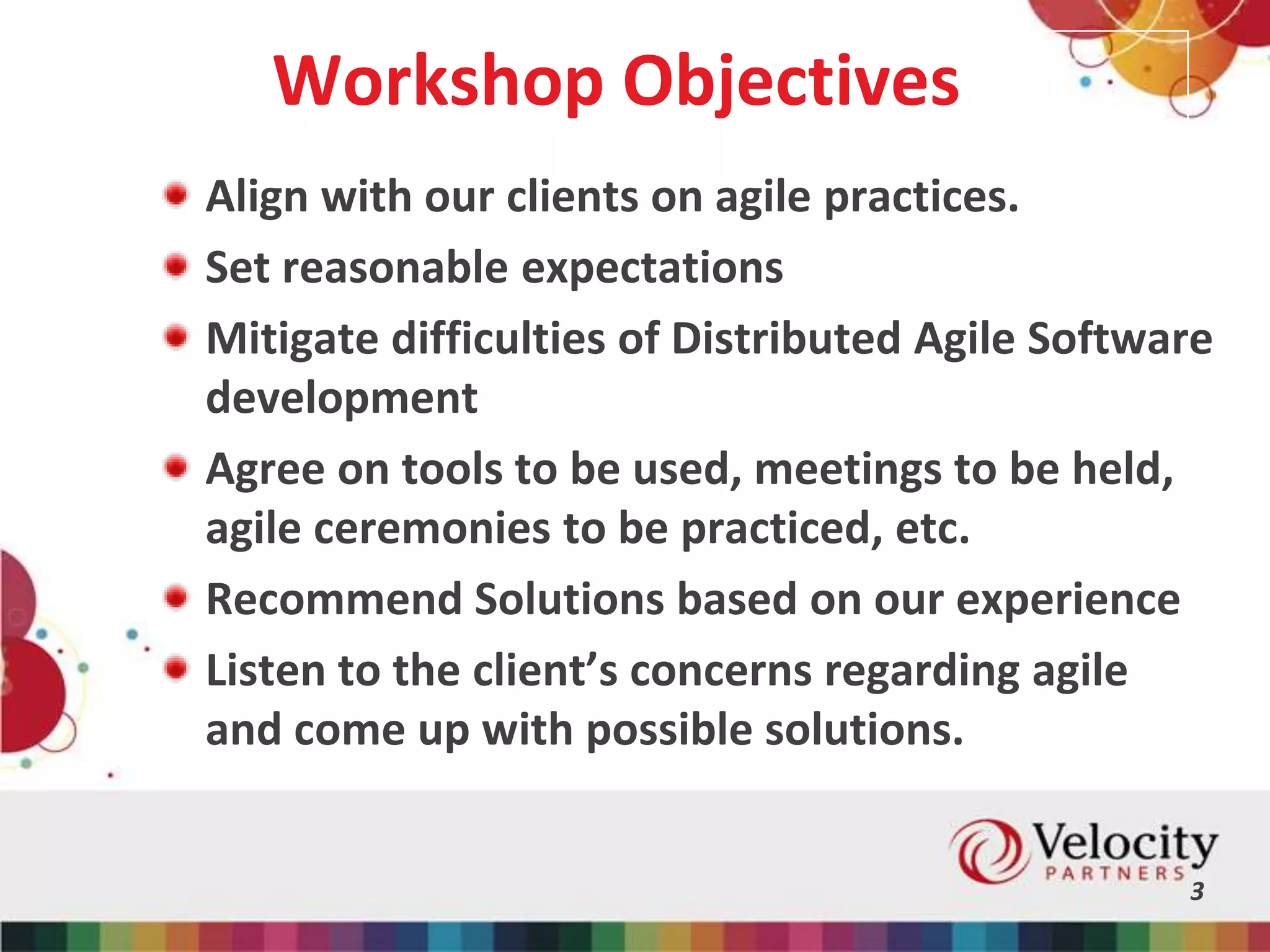 Workshop Objectives
Align with our clients on agile practices.
Set reasonable expectations
Mitigate difficulties of Distributed Agile Software
development
Agree on tools to be used, meetings to be held,
agile ceremonies to be practiced, etc.
Recommend Solutions based on our experience
Listen to the client’s concerns regarding agile
and come up with possible solutions.
3
 