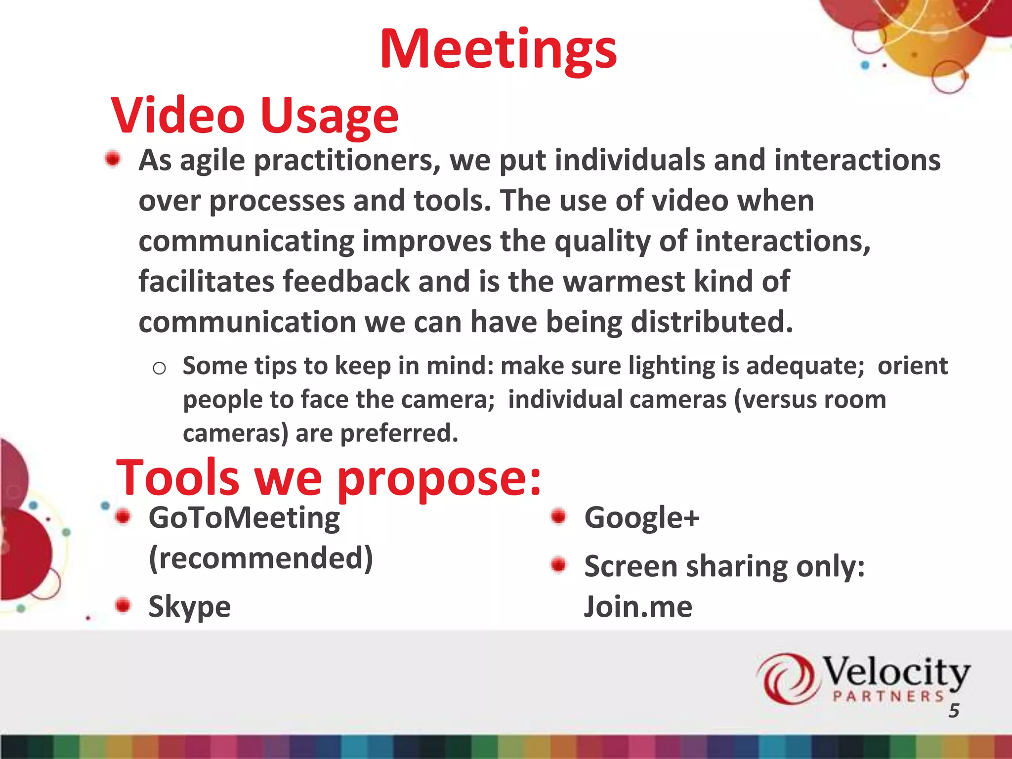 Meetings
As agile practitioners, we put individuals and interactions
over processes and tools. The use of video when
communicating improves the quality of interactions,
facilitates feedback and is the warmest kind of
communication we can have being distributed.
o Some tips to keep in mind: make sure lighting is adequate; orient
people to face the camera; individual cameras (versus room
cameras) are preferred.
5
Video Usage
Tools we propose:
GoToMeeting
(recommended)
Skype
Google+
Screen sharing only:
Join.me
 