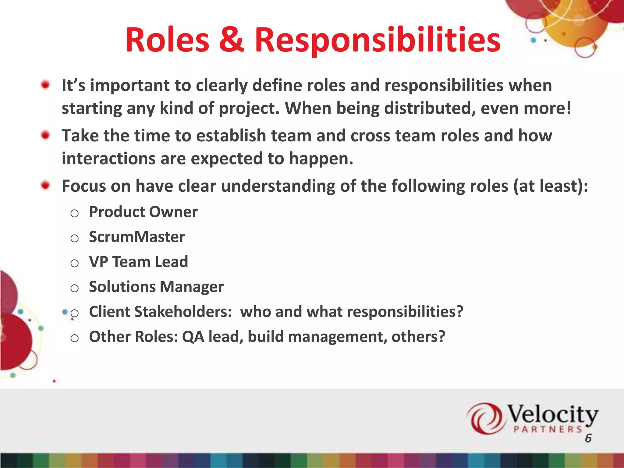 Roles & Responsibilities
6
It’s important to clearly define roles and responsibilities when
starting any kind of project. When being distributed, even more!
Take the time to establish team and cross team roles and how
interactions are expected to happen.
Focus on have clear understanding of the following roles (at least):
o Product Owner
o ScrumMaster
o VP Team Lead
o Solutions Manager
o Client Stakeholders: who and what responsibilities?
o Other Roles: QA lead, build management, others?
 
