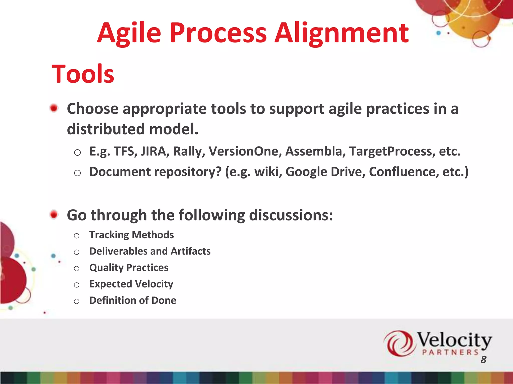 Agile Process Alignment
Choose appropriate tools to support agile practices in a
distributed model.
o E.g. TFS, JIRA, Rally, VersionOne, Assembla, TargetProcess, etc.
o Document repository? (e.g. wiki, Google Drive, Confluence, etc.)
Go through the following discussions:
o Tracking Methods
o Deliverables and Artifacts
o Quality Practices
o Expected Velocity
o Definition of Done
8
Tools
 