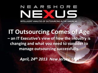 IT Outsourcing Comes of Age
– an IT Executive’s view of how the industry is
changing and what you need to consider to
manage outsourcing successfully.
April, 24th 2013 New Jersey, USA
 