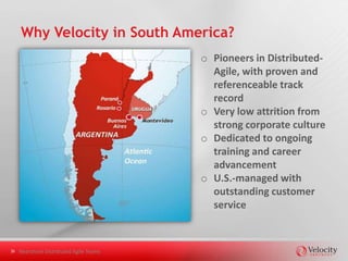 Quality Management at Velocity
o Culture of Quality
       •     Quality courses required of all personnel
       •     Quality integrated with Scrum processes
       •     QA Manager supports and leads all quality engineers
       •     Metrics reported to all clients
o Focus on Test Automation
       • Architecture and Plan: two-week quick start
       • What to automate and what not to automate
       • Variety of approaches considered: from off-the-shelf to
         completely custom, from functional to BDD, etc.
       • Leverage popular frameworks: Selenium, Watir, QT Pro
       • Build for maintainability (can be handed to the client) and for
         extensibility (supports both manual and automated QA staff)


Nearshore Distributed Agile Teams
 