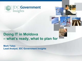 Doing IT in Moldova
– what’s ready, what to plan for
Mark Yates
Lead Analyst, IDC Government Insights
 