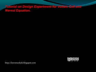 http://lawrencekok.blogspot.com
Prepared by
Lawrence Kok
Tutorial on Design Experiment for Voltaic Cell and
Nernst Equation.
 