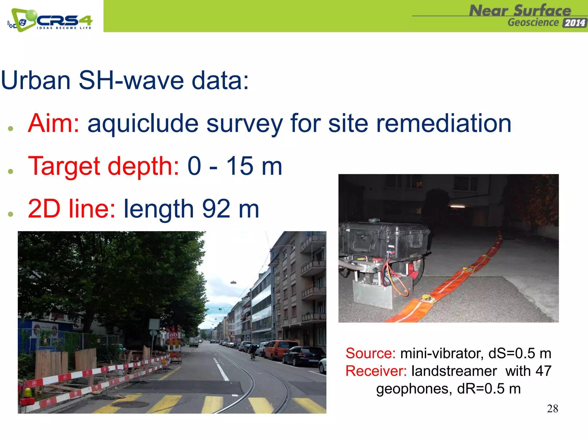 28
Urban SH-wave data:
● Aim: aquiclude survey for site remediation
● Target depth: 0 - 15 m
● 2D line: length 92 m
Source: mini-vibrator, dS=0.5 m
Receiver: landstreamer with 47
geophones, dR=0.5 m
 