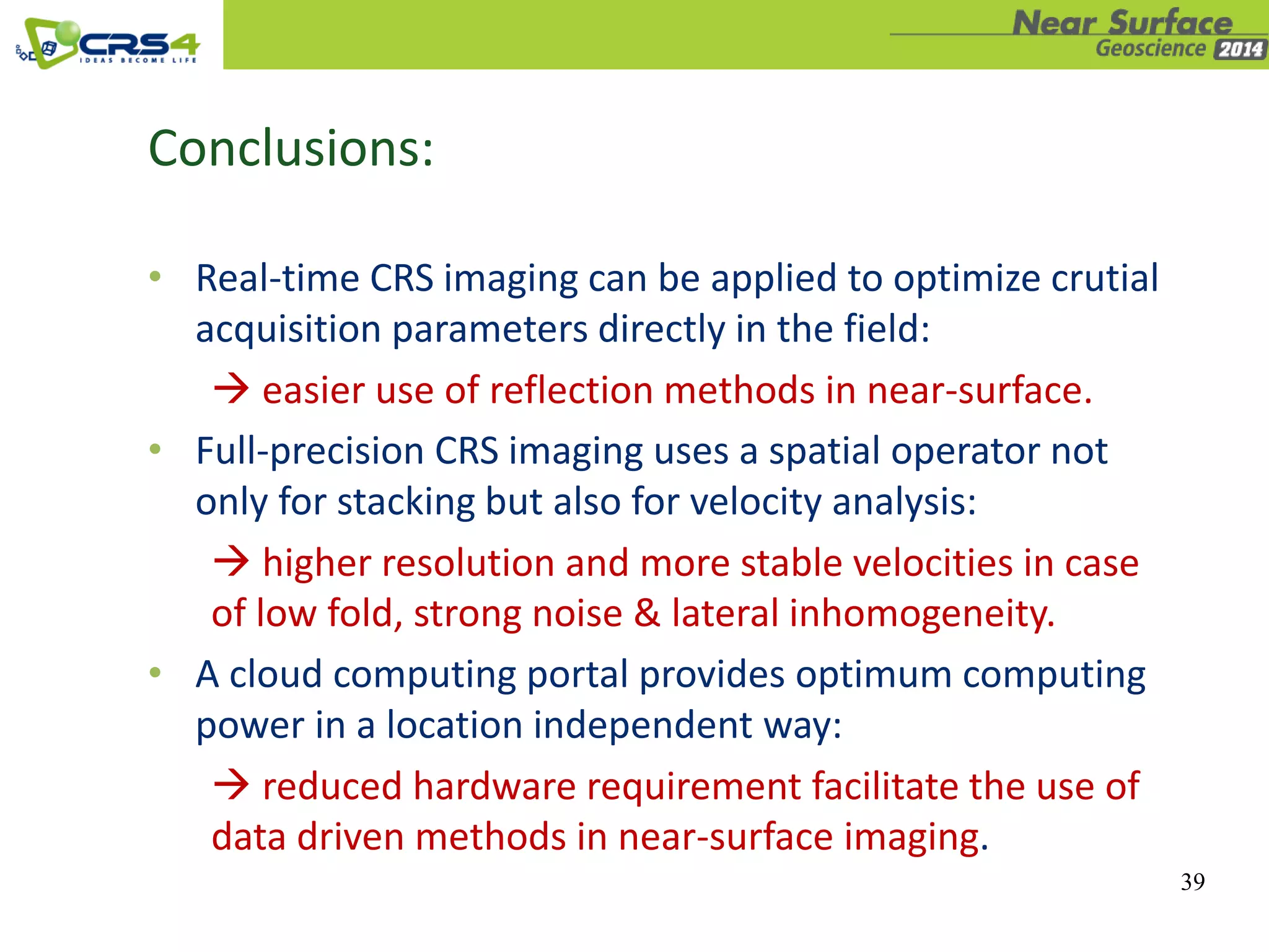 39
Conclusions:
• Real-time CRS imaging can be applied to optimize crutial
acquisition parameters directly in the field:
 easier use of reflection methods in near-surface.
• Full-precision CRS imaging uses a spatial operator not
only for stacking but also for velocity analysis:
 higher resolution and more stable velocities in case
of low fold, strong noise & lateral inhomogeneity.
• A cloud computing portal provides optimum computing
power in a location independent way:
 reduced hardware requirement facilitate the use of
data driven methods in near-surface imaging.
 