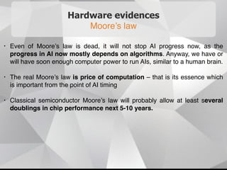 Hardware evidences
Moore’s law
• Even of Moore’s law is dead, it will not stop AI progress now, as the
progress in AI now mostly depends on algorithms. Anyway, we have or
will have soon enough computer power to run AIs, similar to a human brain.
• The real Moore’s law is price of computation – that is its essence which
is important from the point of AI timing
• Classical semiconductor Moore’s law will probably allow at least several
doublings in chip performance next 5-10 years.
 