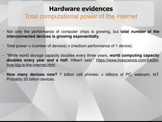 Hardware evidences
Total computational power of the internet
• Not only the performance of computer chips is growing, but total number of the
interconnected devices is growing exponentially.
• Total power = (number of devices) x (medium performance of 1 device).
• “While world storage capacity doubles every three years, world computing capacity
doubles every year and a half, Hilbert said.” https://www.livescience.com/54094-
how-big-is-the-internet.html
• How many devices now? 7 billion cell phones, + billions of PC, webcam, IoT.
Probably 20 billion devices.
 