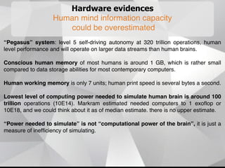 Hardware evidences
Human mind information capacity
could be overestimated
“Pegasus” system: level 5 self-driving autonomy at 320 trillion operations, human
level performance and will operate on larger data streams than human brains.
Conscious human memory of most humans is around 1 GB, which is rather small
compared to data storage abilities for most contemporary computers.
Human working memory is only 7 units; human print speed is several bytes a second.
Lowest level of computing power needed to simulate human brain is around 100
trillion operations (10E14). Markram estimated needed computers to 1 exoﬂop or
10E18, and we could think about it as of median estimate. there is no upper estimate.
“Power needed to simulate” is not “computational power of the brain”, it is just a
measure of inefﬁciency of simulating.
.
 