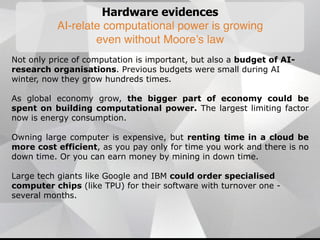 Hardware evidences
AI-relate computational power is growing
even without Moore’s law
Not only price of computation is important, but also a budget of AI-
research organisations. Previous budgets were small during AI
winter, now they grow hundreds times.
As global economy grow, the bigger part of economy could be
spent on building computational power. The largest limiting factor
now is energy consumption.
Owning large computer is expensive, but renting time in a cloud be
more cost efficient, as you pay only for time you work and there is no
down time. Or you can earn money by mining in down time.
Large tech giants like Google and IBM could order specialised
computer chips (like TPU) for their software with turnover one -
several months.
 
