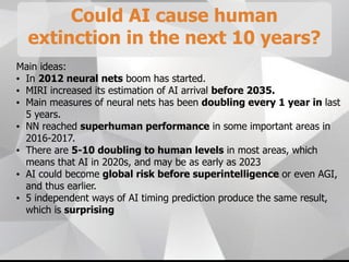 Could AI cause human
extinction in the next 10 years?
Main ideas:
• In 2012 neural nets boom has started.
• MIRI increased its estimation of AI arrival before 2035.
• Main measures of neural nets has been doubling every 1 year in last
5 years.
• NN reached superhuman performance in some important areas in
2016-2017.
• There are 5-10 doubling to human levels in most areas, which
means that AI in 2020s, and may be as early as 2023
• AI could become global risk before superintelligence or even AGI,
and thus earlier.
• 5 independent ways of AI timing prediction produce the same result,
which is surprising
 