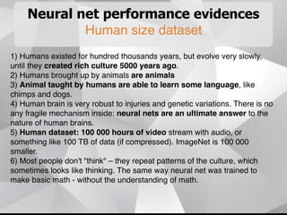 Neural net performance evidences
Human size dataset
1) Humans existed for hundred thousands years, but evolve very slowly,
until they created rich culture 5000 years ago.
2) Humans brought up by animals are animals
3) Animal taught by humans are able to learn some language, like
chimps and dogs.
4) Human brain is very robust to injuries and genetic variations. There is no
any fragile mechanism inside: neural nets are an ultimate answer to the
nature of human brains.
5) Human dataset: 100 000 hours of video stream with audio, or
something like 100 TB of data (if compressed). ImageNet is 100 000
smaller.
6) Most people don't "think" – they repeat patterns of the culture, which
sometimes looks like thinking. The same way neural net was trained to
make basic math - without the understanding of math.
 