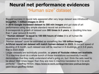 Neural net performance evidences
“Human size” dataset
• Biggest success in neural nets appeared after very large dataset was introduced -
ImageNet, 1 million images in 2012
• In 2016 Google increased dataset to 300 mln images and got state of art
performance using very simple standard neural net architecture.
• It corresponds to growth of dataset size 300 times in 5 years, or doubling time less
than 1 year (around 8 month)
• “Human dataset” is equal to 100 000 hours of video (it is all human life
experiences in childhood)
• “Human dataset” could be estimated as something like 100 billion images.
• Artiﬁcial neural net dataset will match human dataset in 2023. In current speed of
doubling of 8 month, such dataset size will be reached in 8 doublings, or in 5-6 years,
that is 2022-2023.
• Larger datasets are technically possible, as years of Youtube videos are available.
• “If a machine could do a whole bunch of those translations successfully it would
demonstrate that they really understand what’s going on, but I think the sets need to
be about 1000 times bigger than they are now in machine translation for it to work
perfectly” - Geoffray Hinton, https://www.re-work.co/blog/interview-yoshua-bengio-
yann-lecun-geoffrey-hinton
 