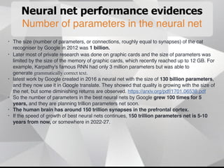 Neural net performance evidences
Number of parameters in the neural net
• The size (number of parameters, or connections, roughly equal to synapses) of the cat
recogniser by Google in 2012 was 1 billion.
• Later most of private research was done on graphic cards and the size of parameters was
limited by the size of the memory of graphic cards, which recently reached up to 12 GB. For
example, Karpathy's famous RNN had only 3 million parameters but was able to
generate grammatically correct text.
• latest work by Google created in 2016 a neural net with the size of 130 billion parameters,
and they now use it in Google translate. They showed that quality is growing with the size of
the net, but some diminishing returns are observed. https://arxiv.org/pdf/1701.06538.pdf
• So the number of parameters in the best neural nets by Google grew 100 times for 5
years, and they are planning trillion parameters net soon.
• The human brain has around 150 trillion synapses in the prefrontal cortex.
• If the speed of growth of best neural nets continues, 150 trillion parameters net is 5-10
years from now, or somewhere in 2022-27.
 