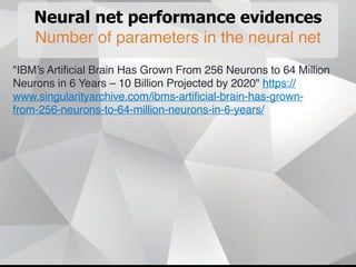 Neural net performance evidences
Number of parameters in the neural net
"IBM’s Artificial Brain Has Grown From 256 Neurons to 64 Million
Neurons in 6 Years – 10 Billion Projected by 2020" https://
www.singularityarchive.com/ibms-artificial-brain-has-grown-
from-256-neurons-to-64-million-neurons-in-6-years/
 