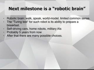 Next milestone is a “robotic brain”
• Robotic brain: walk, speak, world-model, limited common sense.
• The “Turing test” for such robot is its ability to prepare a
breakfast.
• Self-driving cars, home robots, military AIs
• Probably 5 years from now
• After that there are many possible choices.
 