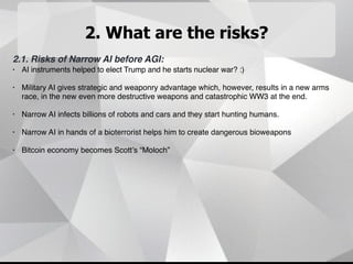2. What are the risks?
2.1. Risks of Narrow AI before AGI:
• AI instruments helped to elect Trump and he starts nuclear war? :)
• Military AI gives strategic and weaponry advantage which, however, results in a new arms
race, in the new even more destructive weapons and catastrophic WW3 at the end.
• Narrow AI infects billions of robots and cars and they start hunting humans.
• Narrow AI in hands of a bioterrorist helps him to create dangerous bioweapons
• Bitcoin economy becomes Scott’s “Moloch”
 