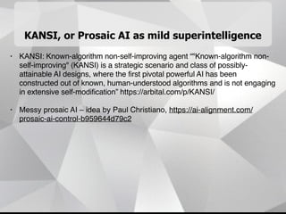 KANSI, or Prosaic AI as mild superintelligence
• KANSI: Known-algorithm non-self-improving agent “"Known-algorithm non-
self-improving" (KANSI) is a strategic scenario and class of possibly-
attainable AI designs, where the first pivotal powerful AI has been
constructed out of known, human-understood algorithms and is not engaging
in extensive self-modification” https://arbital.com/p/KANSI/
• Messy prosaic AI – idea by Paul Christiano, https://ai-alignment.com/
prosaic-ai-control-b959644d79c2
 