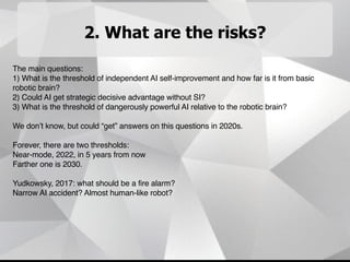 2. What are the risks?
The main questions:
1) What is the threshold of independent AI self-improvement and how far is it from basic
robotic brain?
2) Could AI get strategic decisive advantage without SI?
3) What is the threshold of dangerously powerful AI relative to the robotic brain?
We don’t know, but could “get” answers on this questions in 2020s.
Forever, there are two thresholds:
Near-mode, 2022, in 5 years from now
Farther one is 2030.
Yudkowsky, 2017: what should be a fire alarm?
Narrow AI accident? Almost human-like robot?
 