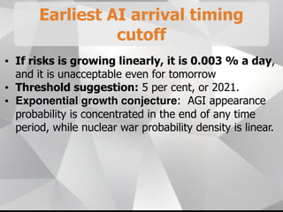 Earliest AI arrival timing
cutoff
• If risks is growing linearly, it is 0.003 % a day,
and it is unacceptable even for tomorrow
• Threshold suggestion: 5 per cent, or 2021.
• Exponential growth conjecture: AGI appearance
probability is concentrated in the end of any time
period, while nuclear war probability density is linear.
 