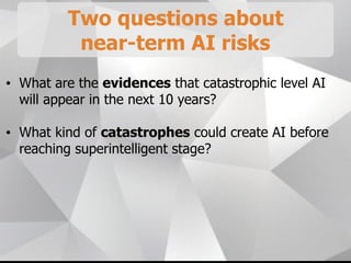 Two questions about
near-term AI risks
• What are the evidences that catastrophic level AI
will appear in the next 10 years?
• What kind of catastrophes could create AI before
reaching superintelligent stage?
 
