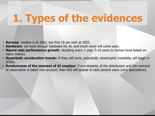1. Types of the evidences
• Surveys: median is at 2062, but first 10 per cent at 2025.
• Hardware: we have enough hardware for AI, and much more will come soon.
• Neural nets performance growth: doubling every 1 year, 5-10 years to human level based on
many metrics
• Hyperbolic acceleration trends: If they will work, potentially catastrophic instability will begin in
2020s.
• Randomness of the moment of AI creation: if non-linearity of the distribution and the moment
of observation is taken into account, than AGI will appear in next several years (very speculative).
 