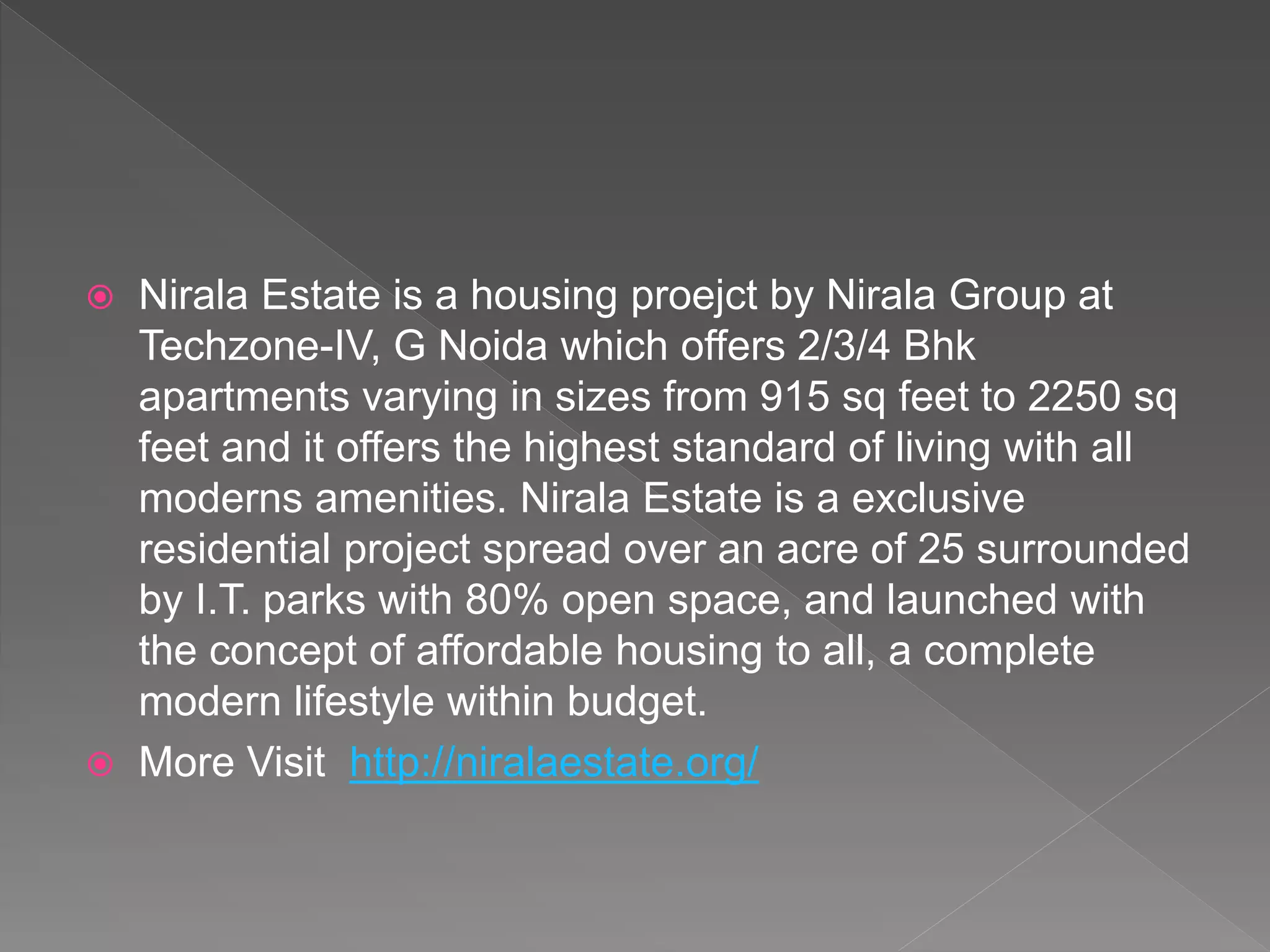  Nirala Estate is a housing proejct by Nirala Group at
Techzone-IV, G Noida which offers 2/3/4 Bhk
apartments varying in sizes from 915 sq feet to 2250 sq
feet and it offers the highest standard of living with all
moderns amenities. Nirala Estate is a exclusive
residential project spread over an acre of 25 surrounded
by I.T. parks with 80% open space, and launched with
the concept of affordable housing to all, a complete
modern lifestyle within budget.
 More Visit http://niralaestate.org/
 