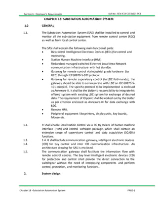 ICB No: HDI/ICB/GIS/HTD-INASection 6 - Employer’s Requirements
Chapter 18 –Substation Automation System PAGE-1
CHAPTER 18: SUBSTATION AUTOMATION SYSTEM
1.0 GENERAL
1.1. The Substation Automation System (SAS) shall be installed to control and
monitor all the sub-station equipment from remote control centre (RCC)
as well as from local control centre.
The SAS shall contain the following main functional parts:
 Bay control Intelligence Electronic Devices (IEDs) for control and
monitoring.
 Station Human Machine Interface (HMI)
 Redundant managed switched Ethernet Local Area Network
communication infrastructure with hot standby.
 Gateway for remote control via industrial grade hardware (to
RCC) through IEC60870-5-101 protocol.
 Gateway for remote supervisory control (to LDC Kathmandu), the
gateway should be able to communicate with LDC on IEC 60870-5-
101 protocol. The specific protocol to be implemented is enclosed
as Annexure-II. It shallbe the bidder’s responsibility to integrate his
offered system with existing LDC system for exchange of desired
data. The requirement of IOpoint shallbeworked out by the bidder
as per criterion enclosed as Annexure-III for data exchange with
LDC.
 Remote HMI.
 Peripheral equipment like printers, display units, key boards,
Mouse etc.
1.2. It shall enable local station control via a PC by means of human machine
interface (HMI) and control software package, which shall contain an
extensive range of supervisory control and data acquisition (SCADA)
functions.
1.3. 1.4. It shall include communication gateway, intelligent electronic devices
1.4. (IED) for bay control and inter IED communication infrastructure. An
architecture drawing for SAS is enclosed.
1.5. The communication gateway shall facilitate the information flow with
remote control centres. The bay level intelligent electronic devices (IED)
for protection and control shall provide the direct connection to the
switchgear without the need of interposing components and perform
control, protection, and monitoring functions.
2. System design
 