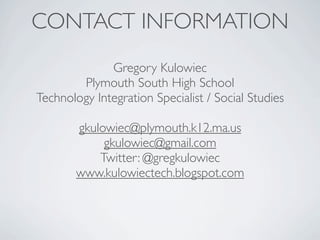 CONTACT INFORMATION
              Gregory Kulowiec
        Plymouth South High School
Technology Integration Specialist / Social Studies

        gkulowiec@plymouth.k12.ma.us
             gkulowiec@gmail.com
            Twitter: @gregkulowiec
        www.kulowiectech.blogspot.com
 