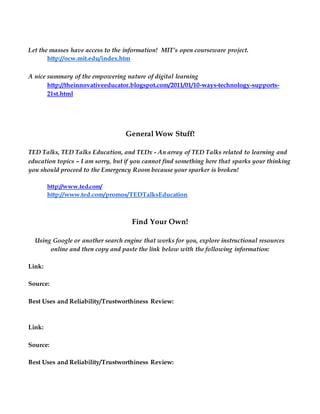 Let the masses have access to the information! MIT’s open courseware project.
http://ocw.mit.edu/index.htm
A nice summary of the empowering nature of digital learning
http://theinnovativeeducator.blogspot.com/2011/01/10-ways-technology-supports-
21st.html
General Wow Stuff!
TED Talks, TED Talks Education, and TEDx - An array of TED Talks related to learning and
education topics – I am sorry, but if you cannot find something here that sparks your thinking
you should proceed to the Emergency Room because your sparker is broken!
http://www.ted.com/
http://www.ted.com/promos/TEDTalksEducation
Find Your Own!
Using Google or another search engine that works for you, explore instructional resources
online and then copy and paste the link below with the following information:
Link:
Source:
Best Uses and Reliability/Trustworthiness Review:
Link:
Source:
Best Uses and Reliability/Trustworthiness Review:
 