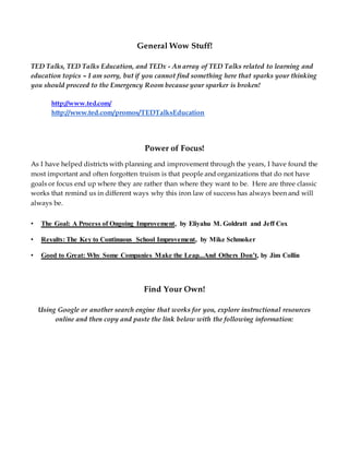 General Wow Stuff!
TED Talks, TED Talks Education, and TEDx - An array of TED Talks related to learning and
education topics – I am sorry, but if you cannot find something here that sparks your thinking
you should proceed to the Emergency Room because your sparker is broken!
http://www.ted.com/
http://www.ted.com/promos/TEDTalksEducation
Power of Focus!
As I have helped districts with planning and improvement through the years, I have found the
most important and often forgotten truism is that people and organizations that do not have
goals or focus end up where they are rather than where they want to be. Here are three classic
works that remind us in different ways why this iron law of success has always been and will
always be.
• The Goal: A Process of Ongoing Improvement, by Eliyahu M. Goldratt and Jeff Cox
• Results: The Key to Continuous School Improvement, by Mike Schmoker
• Good to Great: Why Some Companies Make the Leap...And Others Don’t, by Jim Collin
Find Your Own!
Using Google or another search engine that works for you, explore instructional resources
online and then copy and paste the link below with the following information:
 
