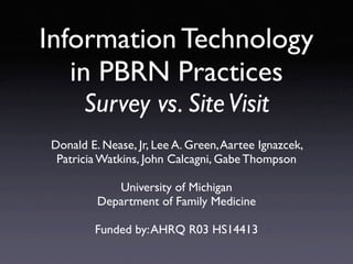 Information Technology
   in PBRN Practices
      Survey vs. Site Visit
Donald E. Nease, Jr, Lee A. Green, Aartee Ignazcek,
 Patricia Watkins, John Calcagni, Gabe Thompson

            University of Michigan
         Department of Family Medicine

        Funded by: AHRQ R03 HS14413
 