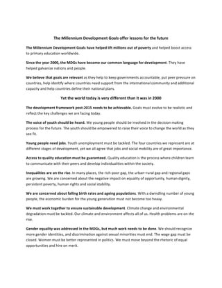  

                          The	
  Millennium	
  Development	
  Goals	
  offer	
  lessons	
  for	
  the	
  future	
  

The	
  Millennium	
  Development	
  Goals	
  have	
  helped	
  lift	
  millions	
  out	
  of	
  poverty	
  and	
  helped	
  boost	
  access	
  
to	
  primary	
  education	
  worldwide.	
  	
  

Since	
  the	
  year	
  2000,	
  the	
  MDGs	
  have	
  become	
  our	
  common	
  language	
  for	
  development.	
  They	
  have	
  
helped	
  galvanize	
  nations	
  and	
  people.	
  	
  

We	
  believe	
  that	
  goals	
  are	
  relevant	
  as	
  they	
  help	
  to	
  keep	
  governments	
  accountable,	
  put	
  peer	
  pressure	
  on	
  
countries,	
  help	
  identify	
  where	
  countries	
  need	
  support	
  from	
  the	
  international	
  community	
  and	
  additional	
  
capacity	
  and	
  help	
  countries	
  define	
  their	
  national	
  plans.	
  	
  

                                Yet	
  the	
  world	
  today	
  is	
  very	
  different	
  than	
  it	
  was	
  in	
  2000	
  

The	
  development	
  framework	
  post-­‐2015	
  needs	
  to	
  be	
  achievable.	
  Goals	
  must	
  evolve	
  to	
  be	
  realistic	
  and	
  
reflect	
  the	
  key	
  challenges	
  we	
  are	
  facing	
  today.	
  	
  

The	
  voice	
  of	
  youth	
  should	
  be	
  heard.	
  We	
  young	
  people	
  should	
  be	
  involved	
  in	
  the	
  decision	
  making	
  
process	
  for	
  the	
  future.	
  The	
  youth	
  should	
  be	
  empowered	
  to	
  raise	
  their	
  voice	
  to	
  change	
  the	
  world	
  as	
  they	
  
see	
  fit.	
  	
  

Young	
  people	
  need	
  jobs.	
  Youth	
  unemployment	
  must	
  be	
  tackled.	
  The	
  four	
  countries	
  we	
  represent	
  are	
  at	
  
different	
  stages	
  of	
  development,	
  yet	
  we	
  all	
  agree	
  that	
  jobs	
  and	
  social	
  mobility	
  are	
  of	
  great	
  importance.	
  	
  

Access	
  to	
  quality	
  education	
  must	
  be	
  guaranteed.	
  Quality	
  education	
  is	
  the	
  process	
  where	
  children	
  learn	
  
to	
  communicate	
  with	
  their	
  peers	
  and	
  develop	
  individualities	
  within	
  the	
  society.	
  	
  

Inequalities	
  are	
  on	
  the	
  rise.	
  In	
  many	
  places,	
  the	
  rich-­‐poor	
  gap,	
  the	
  urban–rural	
  gap	
  and	
  regional	
  gaps	
  
are	
  growing.	
  We	
  are	
  concerned	
  about	
  the	
  negative	
  impact	
  on	
  equality	
  of	
  opportunity,	
  human	
  dignity,	
  
persistent	
  poverty,	
  human	
  rights	
  and	
  social	
  stability.	
  	
  

We	
  are	
  concerned	
  about	
  falling	
  birth	
  rates	
  and	
  ageing	
  populations.	
  With	
  a	
  dwindling	
  number	
  of	
  young	
  
people,	
  the	
  economic	
  burden	
  for	
  the	
  young	
  generation	
  must	
  not	
  become	
  too	
  heavy.	
  	
  

We	
  must	
  work	
  together	
  to	
  ensure	
  sustainable	
  development.	
  Climate	
  change	
  and	
  environmental	
  
degradation	
  must	
  be	
  tackled.	
  Our	
  climate	
  and	
  environment	
  affects	
  all	
  of	
  us.	
  Health	
  problems	
  are	
  on	
  the	
  
rise.	
  

Gender	
  equality	
  was	
  addressed	
  in	
  the	
  MDGs,	
  but	
  much	
  work	
  needs	
  to	
  be	
  done.	
  We	
  should	
  recognize	
  
more	
  gender	
  identities,	
  and	
  discrimination	
  against	
  sexual	
  minorities	
  must	
  end.	
  The	
  wage	
  gap	
  must	
  be	
  
closed.	
  Women	
  must	
  be	
  better	
  represented	
  in	
  politics.	
  We	
  must	
  move	
  beyond	
  the	
  rhetoric	
  of	
  equal	
  
opportunities	
  and	
  hire	
  on	
  merit.	
  
 