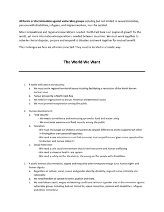 All	
  forms	
  of	
  discrimination	
  against	
  vulnerable	
  groups	
  including	
  but	
  not	
  limited	
  to	
  sexual	
  minorities,	
  
persons	
  with	
  disabilities,	
  refugees,	
  and	
  migrant	
  workers,	
  must	
  be	
  tackled.	
  	
  

More	
  international	
  and	
  regional	
  cooperation	
  is	
  needed.	
  North-­‐East	
  Asia	
  is	
  an	
  engine	
  of	
  growth	
  for	
  the	
  
world,	
  yet	
  more	
  international	
  cooperation	
  is	
  needed	
  between	
  countries.	
  We	
  must	
  work	
  together	
  to	
  
solve	
  territorial	
  disputes,	
  prepare	
  and	
  respond	
  to	
  disasters	
  and	
  work	
  together	
  for	
  mutual	
  benefit.	
  	
  

The	
  challenges	
  we	
  face	
  are	
  all	
  interconnected.	
  They	
  must	
  be	
  tackled	
  in	
  a	
  holistic	
  way.	
  	
  

	
  

                                                           The	
  World	
  We	
  Want	
  
                                                                                   	
  


	
  
       1.   A	
  world	
  with	
  peace	
  and	
  security:	
  
            a. We	
  must	
  settle	
  regional	
  territorial	
  issues	
  including	
  facilitating	
  a	
  resolution	
  of	
  the	
  North	
  Korean	
  
                   nuclear	
  issue.	
  	
  
            b. Pursue	
  prosperity	
  in	
  North-­‐East	
  Asia	
  	
  
            c. We	
  need	
  an	
  organization	
  to	
  discuss	
  historical	
  and	
  territorial	
  issues	
  	
  
            d. We	
  must	
  promote	
  cooperation	
  among	
  the	
  public	
  
                              	
  
       2.   Human	
  development:	
  
            a. Food	
  security	
  
                         -­‐	
  	
  We	
  need	
  a	
  surveillance	
  and	
  monitoring	
  system	
  for	
  food	
  and	
  water	
  safety	
  	
  
                         -­‐	
  	
  We	
  must	
  raise	
  awareness	
  of	
  food	
  security	
  among	
  the	
  public	
  	
  
            b. Education	
  
                         -­‐	
  We	
  must	
  encourage	
  our	
  children	
  and	
  parents	
  to	
  respect	
  differences	
  and	
  to	
  support	
  each	
  other	
  
                                   in	
  finding	
  their	
  own	
  personal	
  happiness	
  	
  
                         -­‐	
  We	
  need	
  a	
  new	
  education	
  system	
  that	
  promotes	
  less	
  competition	
  and	
  gives	
  more	
  opportunities	
  
                                   to	
  discover	
  and	
  pursue	
  interests	
  	
  
            c. Social	
  Protection	
  
                         -­‐	
  We	
  need	
  a	
  safe	
  social	
  environment	
  that	
  is	
  free	
  from	
  crime	
  and	
  human	
  trafficking	
  
                         -­‐	
  We	
  need	
  a	
  universal	
  health	
  care	
  system	
  
                         -­‐	
  We	
  need	
  a	
  safety-­‐net	
  for	
  the	
  elderly,	
  the	
  young	
  and	
  for	
  people	
  with	
  disabilities.	
  
                         	
  
       3.   A	
  world	
  without	
  discrimination,	
  stigma	
  and	
  inequality	
  where	
  everyone	
  enjoys	
  basic	
  human	
  rights	
  and	
  
            human	
  dignity	
  
            a. Regardless	
  of	
  culture,	
  social,	
  sexual	
  and	
  gender	
  identity,	
  disability,	
  migrant	
  status,	
  ethnicity	
  and	
  
                   nationality.	
  	
  
            b. We	
  need	
  freedom	
  of	
  speech	
  to	
  write,	
  publish	
  and	
  share.	
  
            c. We	
  need	
  decent	
  work,	
  wages	
  and	
  working	
  conditions	
  (without	
  a	
  gender	
  bias	
  or	
  discrimination	
  against	
  
                   vulnerable	
  groups	
  including,	
  but	
  not	
  limited	
  to,	
  sexual	
  minorities,	
  persons	
  with	
  disabilities,	
  refugees	
  
                   and	
  ethnic	
  minorities)	
  
 