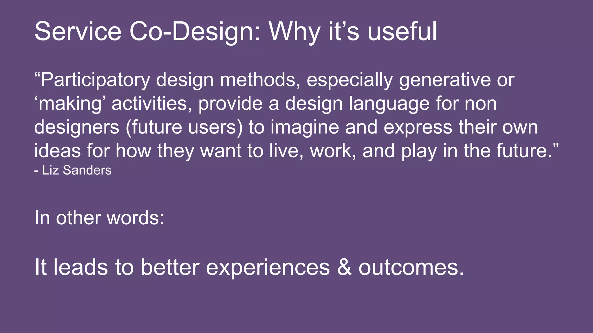 “Participatory design methods, especially generative or
‘making’ activities, provide a design language for non
designers (future users) to imagine and express their own
ideas for how they want to live, work, and play in the future.”
- Liz Sanders
In other words:
It leads to better experiences & outcomes.
Service Co-Design: Why it’s useful
 