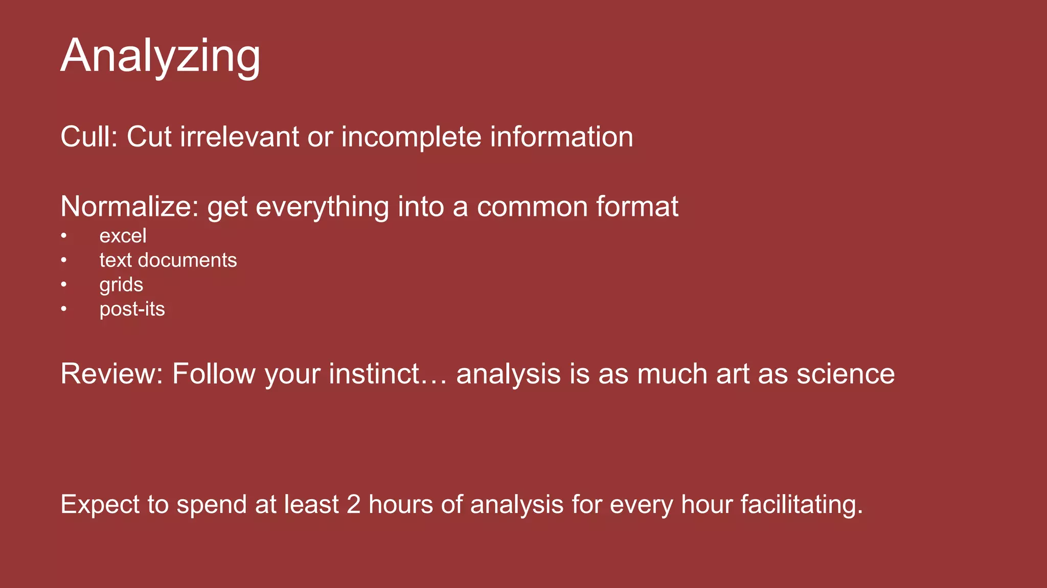 Cull: Cut irrelevant or incomplete information
Normalize: get everything into a common format
• excel
• text documents
• grids
• post-its
Review: Follow your instinct… analysis is as much art as science
Expect to spend at least 2 hours of analysis for every hour facilitating.
Analyzing
 