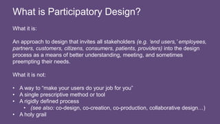 What it is:
An approach to design that invites all stakeholders (e.g. ‘end users,’ employees,
partners, customers, citizens, consumers, patients, providers) into the design
process as a means of better understanding, meeting, and sometimes
preempting their needs.
What it is not:
• A way to “make your users do your job for you”
• A single prescriptive method or tool
• A rigidly defined process
• (see also: co-design, co-creation, co-production, collaborative design…)
• A holy grail
What is Participatory Design?
 
