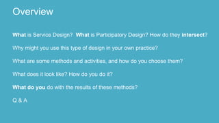 What is Service Design? What is Participatory Design? How do they intersect?
Why might you use this type of design in your own practice?
What are some methods and activities, and how do you choose them?
What does it look like? How do you do it?
What do you do with the results of these methods?
Q & A
Overview
 