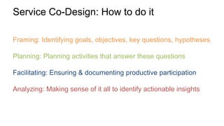 Framing: Identifying goals, objectives, key questions, hypotheses
Planning: Planning activities that answer these questions
Facilitating: Ensuring & documenting productive participation
Analyzing: Making sense of it all to identify actionable insights
Service Co-Design: How to do it
 