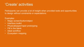 Participants can provide a lot of insight when provided tools and opportunities
to design without constraints or expectations.
Examples:
• Magic screen/button/object
• Interface toolkit
• Physical/paper/rapid prototyping
• Fill in the blank
• Ideal workflow
• Ecosystem mapping
‘Create’ activities
 