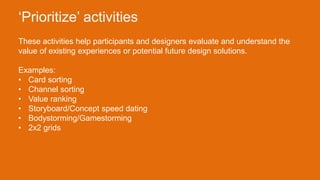 These activities help participants and designers evaluate and understand the
value of existing experiences or potential future design solutions.
Examples:
• Card sorting
• Channel sorting
• Value ranking
• Storyboard/Concept speed dating
• Bodystorming/Gamestorming
• 2x2 grids
‘Prioritize’ activities
 