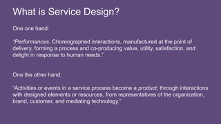 One one hand:
“Performances. Choreographed interactions, manufactured at the point of
delivery, forming a process and co-producing value, utility, satisfaction, and
delight in response to human needs.”
One the other hand:
“Activities or events in a service process become a product, through interactions
with designed elements or resources, from representatives of the organization,
brand, customer, and mediating technology.”
What is Service Design?
 
