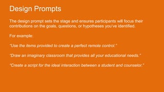 The design prompt sets the stage and ensures participants will focus their
contributions on the goals, questions, or hypotheses you’ve identified.
For example:
“Use the items provided to create a perfect remote control.”
“Draw an imaginary classroom that provides all your educational needs.”
“Create a script for the ideal interaction between a student and counselor.”
Design Prompts
 